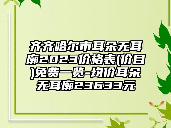 齐齐哈尔市耳朵无耳廓2023价格表(价目)免费一览-均价耳朵无耳廓23633元