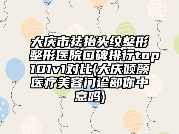 大庆市祛抬头纹整形整形医院口碑排行top101v1对比(大庆倾颜医疗美容门诊部你中意吗)