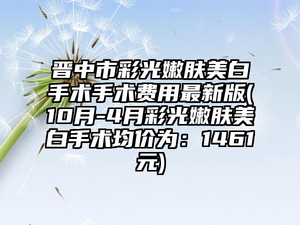 晋中市彩光嫩肤美白手术手术费用非常新版(10月-4月彩光嫩肤美白手术均价为：1461元)