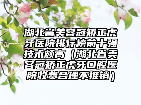 湖北省美容冠矫正虎牙医院排行榜前十强技术颇高（湖北省美容冠矫正虎牙口腔医院收费合理不推销）