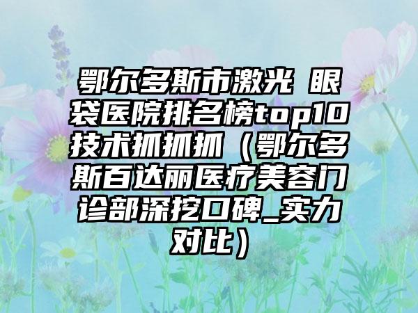 鄂尔多斯市激光袪眼袋医院排名榜top10技术抓抓抓（鄂尔多斯百达丽医疗美容门诊部深挖口碑_实力对比）