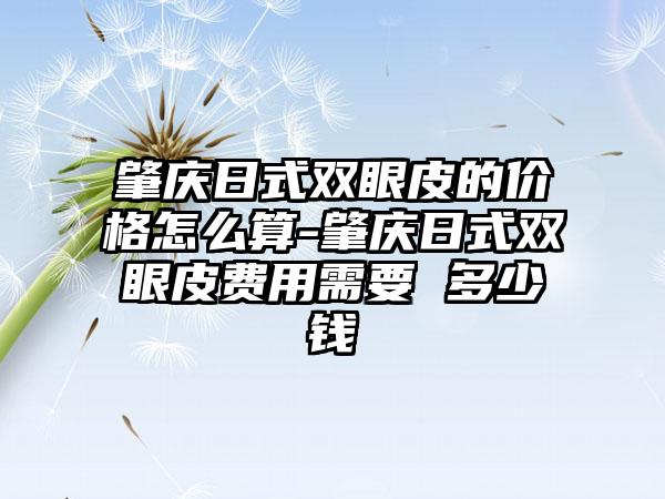 肇庆日式双眼皮的价格怎么算-肇庆日式双眼皮费用需要 多少钱