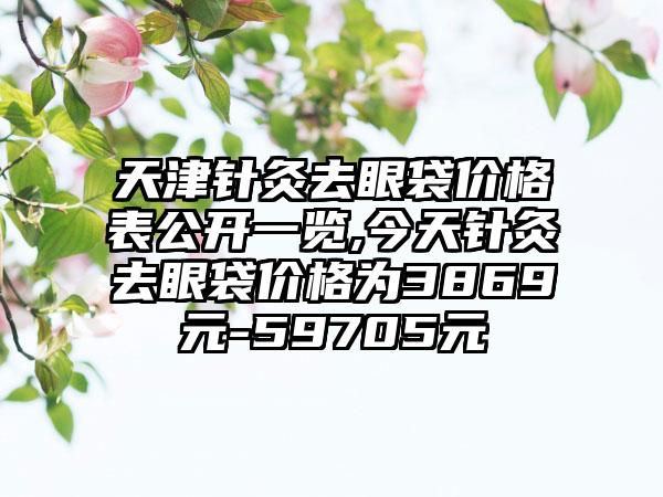 天津针灸去眼袋价格表公开一览,今天针灸去眼袋价格为3869元-59705元