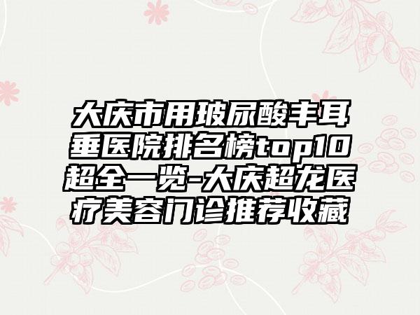 大庆市用玻尿酸丰耳垂医院排名榜top10超全一览-大庆超龙医疗美容门诊推荐收藏