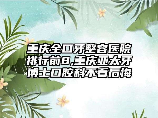 重庆全口牙整容医院排行前8,重庆亚太牙博士口腔科不看后悔