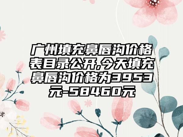 广州填充鼻唇沟价格表目录公开,今天填充鼻唇沟价格为3953元-58460元