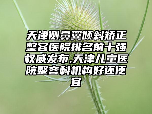 天津侧鼻翼倾斜矫正整容医院排名前十强权威发布,天津儿童医院整容科机构好还便宜