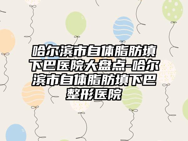 哈尔滨市自体脂肪填下巴医院大盘点-哈尔滨市自体脂肪填下巴整形医院