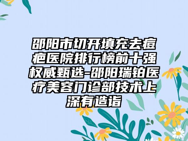 邵阳市切开填充去痘疤医院排行榜前十强权威甄选-邵阳瑞铂医疗美容门诊部技术上深有造诣