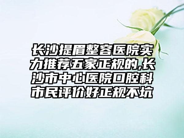 长沙提眉整容医院实力推荐五家正规的,长沙市中心医院口腔科市民评价好正规不坑