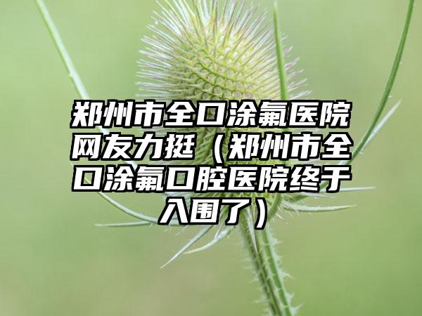 郑州市全口涂氟医院网友力挺（郑州市全口涂氟口腔医院终于入围了）