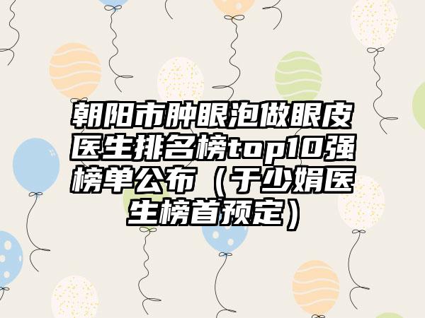 朝阳市肿眼泡做眼皮医生排名榜top10强榜单公布（于少娟医生榜首预定）