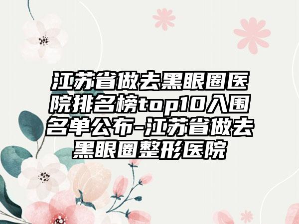 江苏省做去黑眼圈医院排名榜top10入围名单公布-江苏省做去黑眼圈整形医院