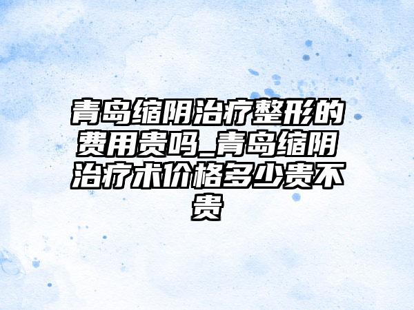 青岛缩阴治疗整形的费用贵吗_青岛缩阴治疗术价格多少贵不贵