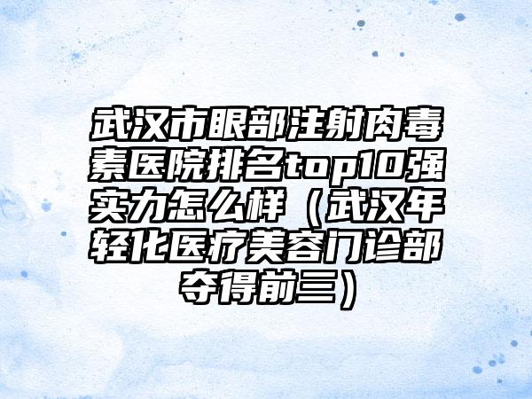 武汉市眼部注射肉毒素医院排名top10强实力怎么样（武汉年轻化医疗美容门诊部夺得前三）