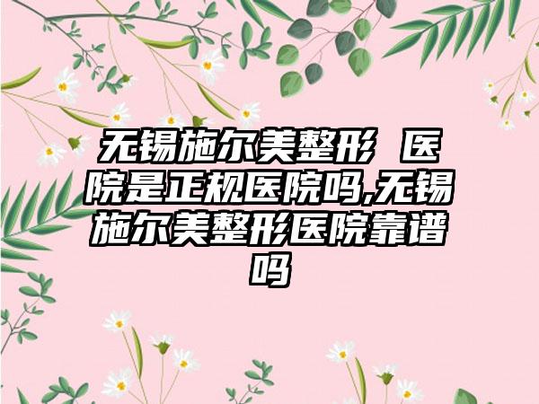 无锡施尔美整形 医院是正规医院吗,无锡施尔美整形医院靠谱吗