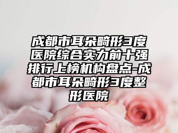 成都市耳朵畸形3度医院综合实力前十强排行上榜机构盘点-成都市耳朵畸形3度整形医院