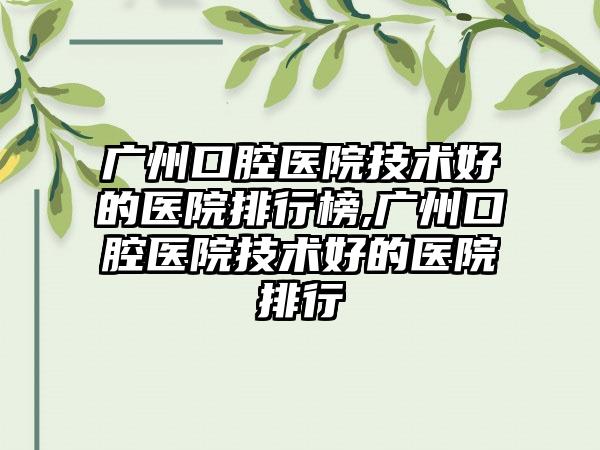 广州口腔医院技术好的医院排行榜,广州口腔医院技术好的医院排行