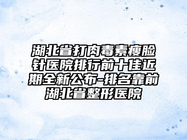 湖北省打肉毒素瘦脸针医院排行前十佳近期全新公布-排名靠前湖北省整形医院