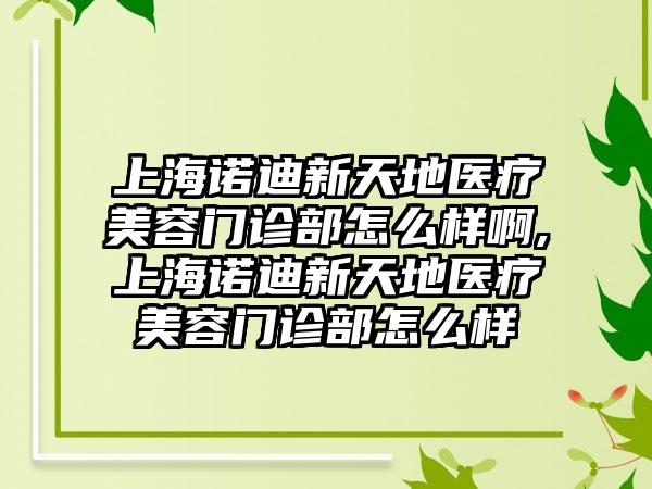 上海诺迪新天地医疗美容门诊部怎么样啊,上海诺迪新天地医疗美容门诊部怎么样