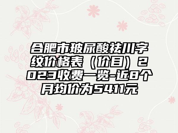 合肥市玻尿酸祛川字纹价格表（价目）2023收费一览-近8个月均价为5411元