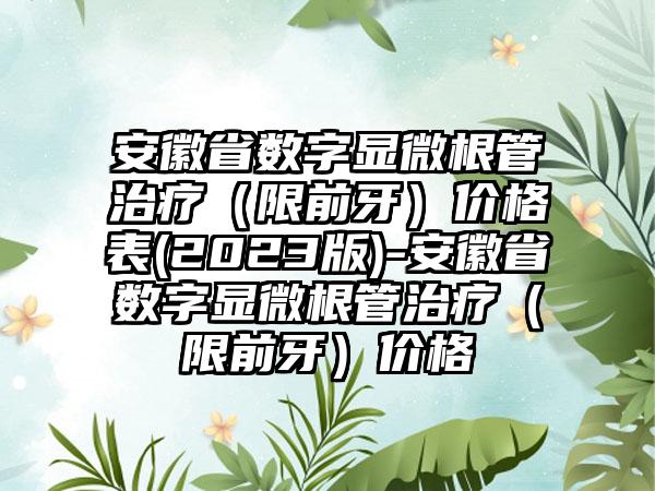 安徽省数字显微根管治疗（限前牙）价格表(2023版)-安徽省数字显微根管治疗（限前牙）价格