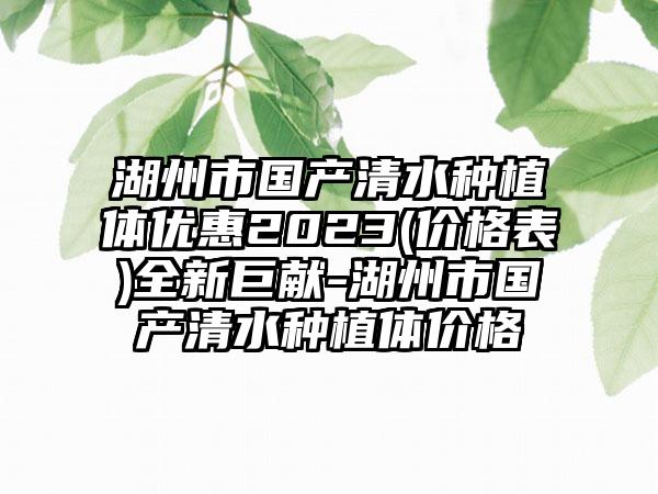 湖州市国产清水种植体优惠2023(价格表)全新巨献-湖州市国产清水种植体价格