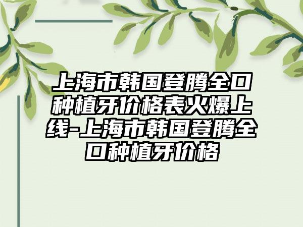 上海市韩国登腾全口种植牙价格表火爆上线-上海市韩国登腾全口种植牙价格