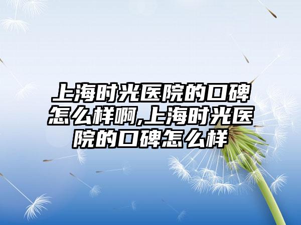 上海时光医院的口碑怎么样啊,上海时光医院的口碑怎么样