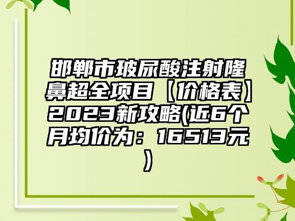 邯郸市玻尿酸注射隆鼻超全项目【价格表】2023新攻略(近6个月均价为：16513元)