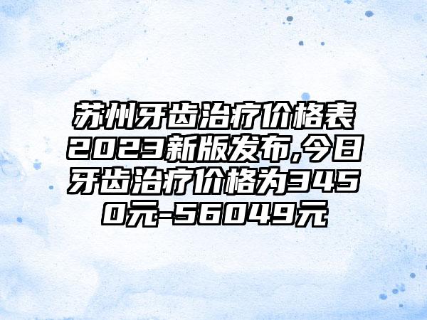 苏州牙齿治疗价格表2023新版发布,今日牙齿治疗价格为3450元-56049元