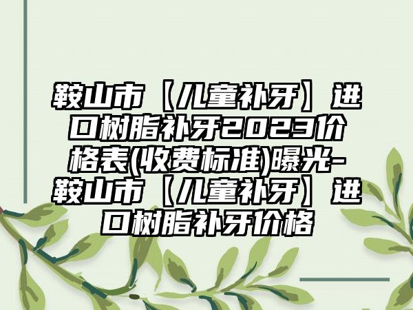 鞍山市【儿童补牙】进口树脂补牙2023价格表(收费标准)曝光-鞍山市【儿童补牙】进口树脂补牙价格