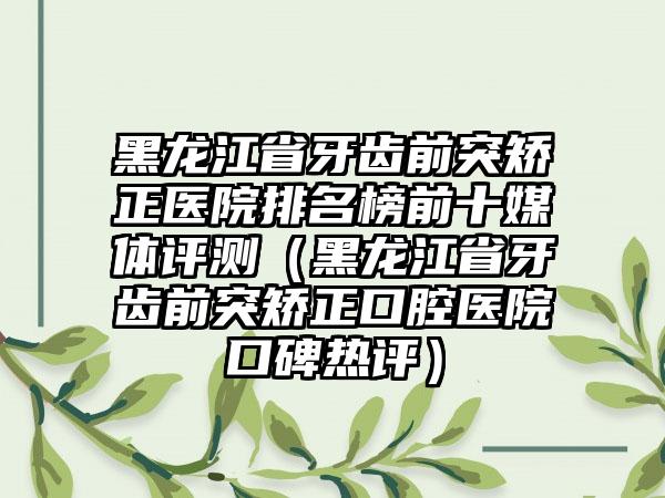 黑龙江省牙齿前突矫正医院排名榜前十媒体评测（黑龙江省牙齿前突矫正口腔医院口碑热评）