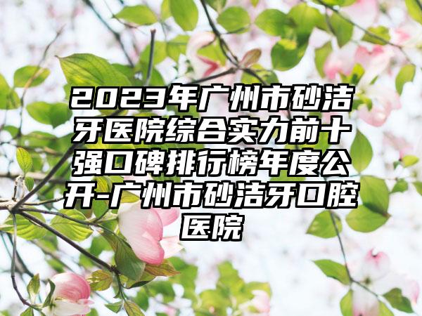 2023年广州市砂洁牙医院综合实力前十强口碑排行榜年度公开-广州市砂洁牙口腔医院