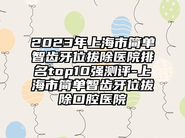 2023年上海市简单智齿牙位拔除医院排名top10强测评-上海市简单智齿牙位拔除口腔医院