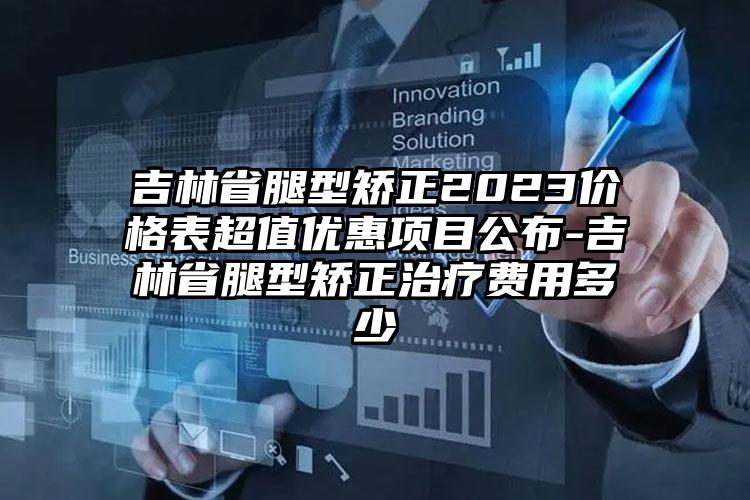 吉林省腿型矫正2023价格表超值优惠项目公布-吉林省腿型矫正治疗费用多少