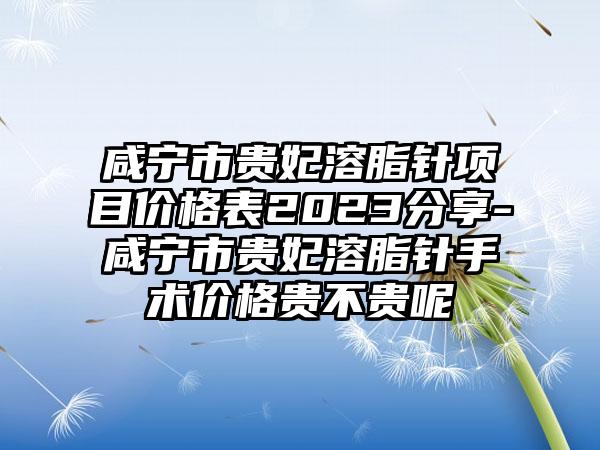 咸宁市贵妃溶脂针项目价格表2023分享-咸宁市贵妃溶脂针手术价格贵不贵呢