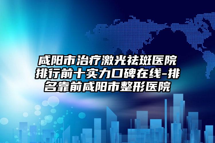 咸阳市治疗激光祛斑医院排行前十实力口碑在线-排名靠前咸阳市整形医院