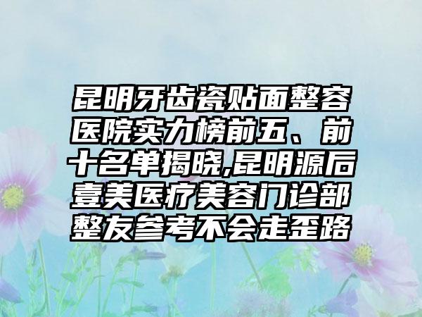 昆明牙齿瓷贴面整容医院实力榜前五、前十名单揭晓,昆明源后壹美医疗美容门诊部整友参考不会走歪路