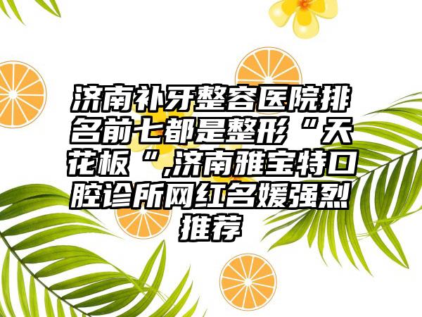 济南补牙整容医院排名前七都是整形“天花板“,济南雅宝特口腔诊所网红名媛强烈推荐