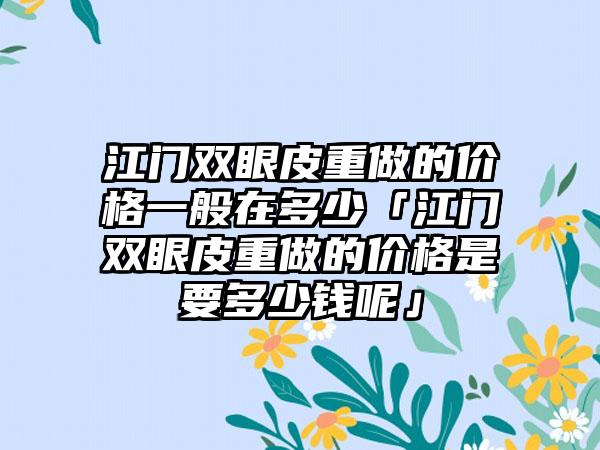 江门双眼皮重做的价格一般在多少「江门双眼皮重做的价格是要多少钱呢」