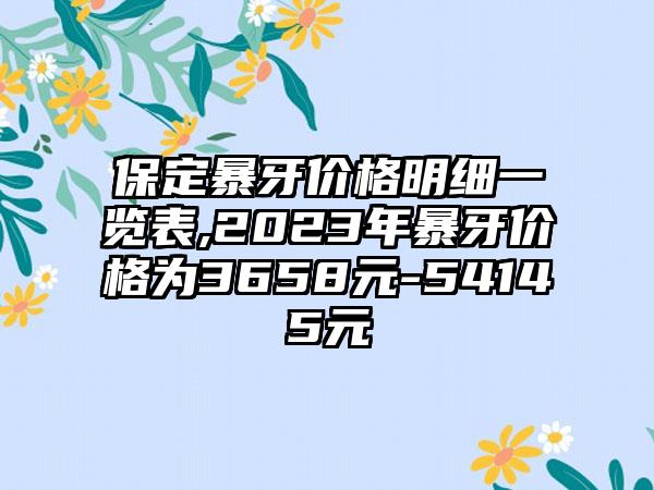 保定暴牙价格明细一览表,2023年暴牙价格为3658元-54145元