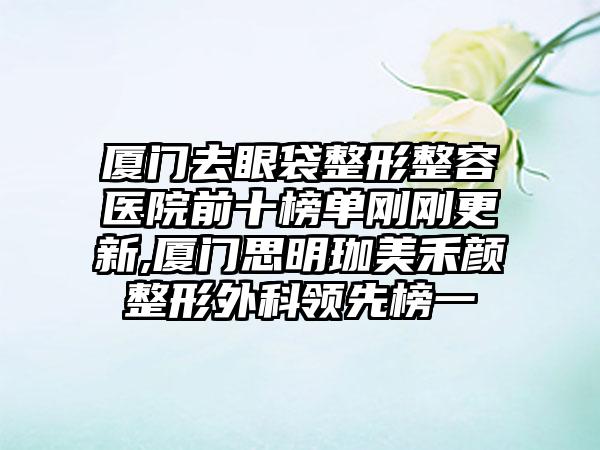 厦门去眼袋整形整容医院前十榜单刚刚更新,厦门思明珈美禾颜整形外科领跑榜一