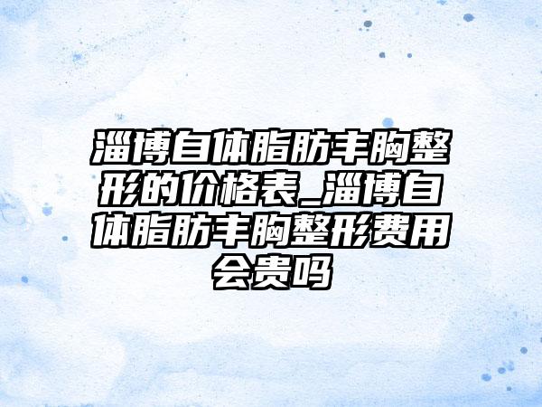 淄博自体脂肪丰胸整形的价格表_淄博自体脂肪丰胸整形费用会贵吗