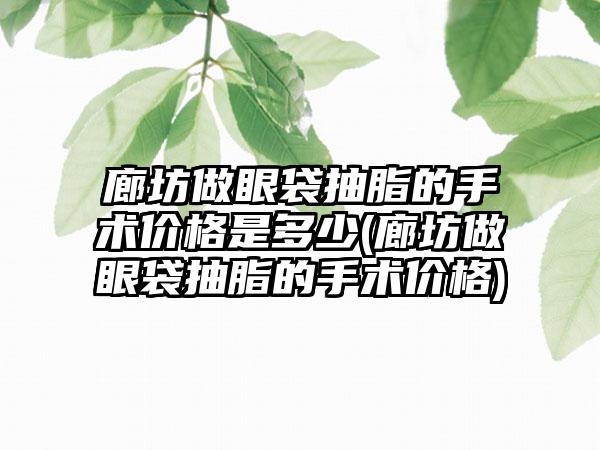 廊坊做眼袋抽脂的手术价格是多少(廊坊做眼袋抽脂的手术价格)