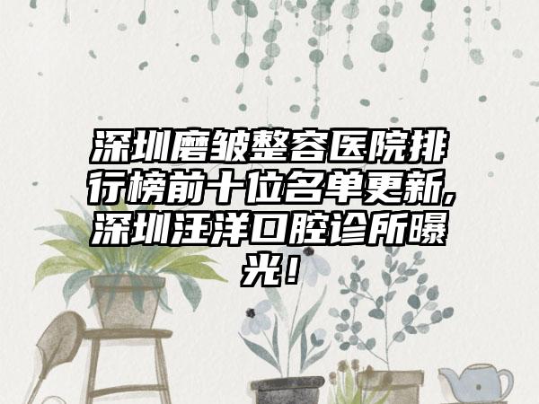 深圳磨皱整容医院排行榜前十位名单更新,深圳汪洋口腔诊所曝光！