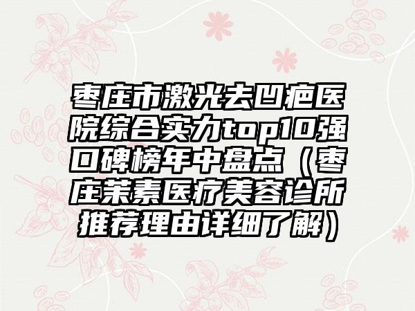 枣庄市激光去凹疤医院综合实力top10强口碑榜年中盘点（枣庄茉素医疗美容诊所推荐理由详细了解）