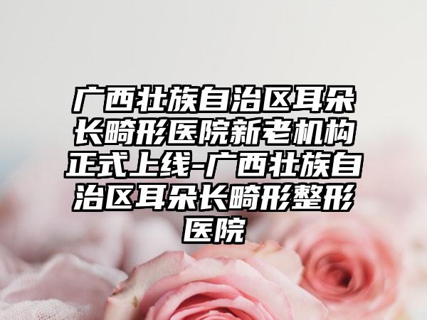 广西壮族自治区耳朵长畸形医院新老机构正式上线-广西壮族自治区耳朵长畸形整形医院