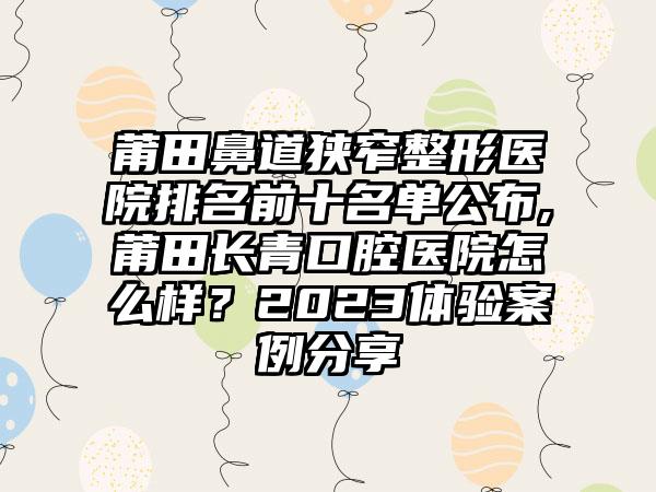 莆田鼻道狭窄整形医院排名前十名单公布,莆田长青口腔医院怎么样？2023体验实例分享