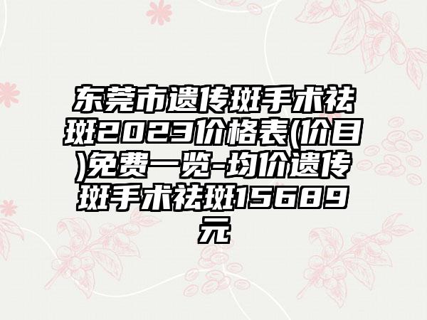 东莞市遗传斑手术祛斑2023价格表(价目)免费一览-均价遗传斑手术祛斑15689元